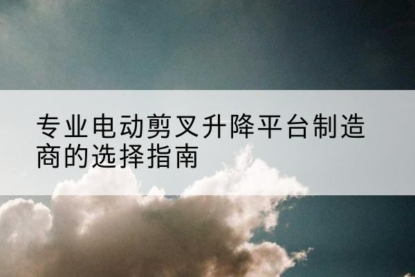 武邑电动剪叉升降平台厂家-专业电动剪叉升降平台制造商的选择指南