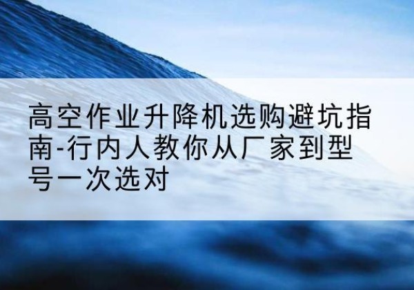 武邑升降平台厂家-高空作业升降机选购避坑指南-行内人教你从厂家到型号一次选对