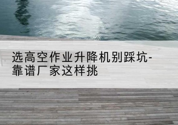 武邑剪叉式升降机厂家-选高空作业升降机别踩坑-靠谱厂家这样挑