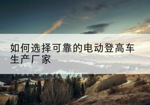 武邑电动登高车厂家-如何选择可靠的电动登高车生产厂家