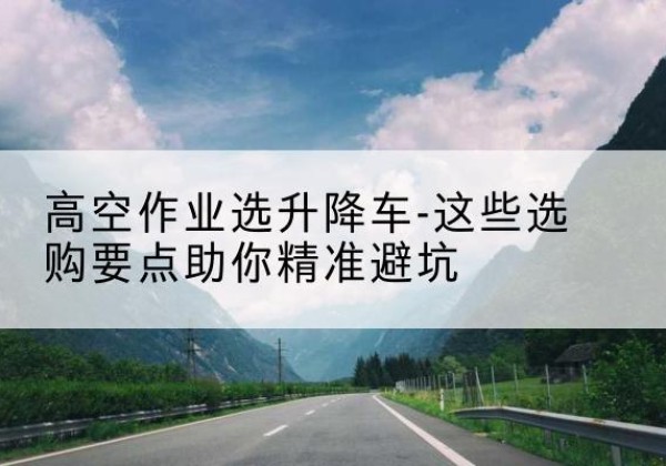 武邑升降车厂家-高空作业选升降车-这些选购要点助你*避坑