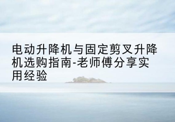 武邑电动升降机怎么选-电动升降机与固定剪叉升降机选购指南-老师傅分享实用经验