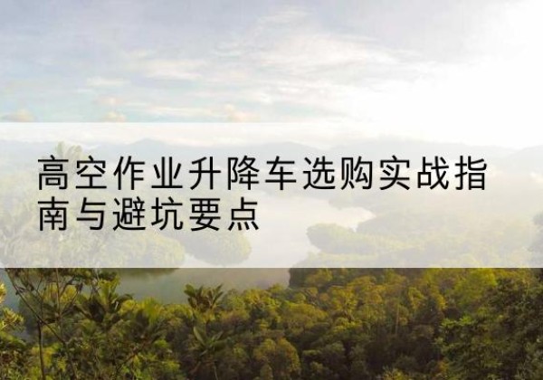 武邑升降车怎么选-高空作业升降车选购实战指南与避坑要点
