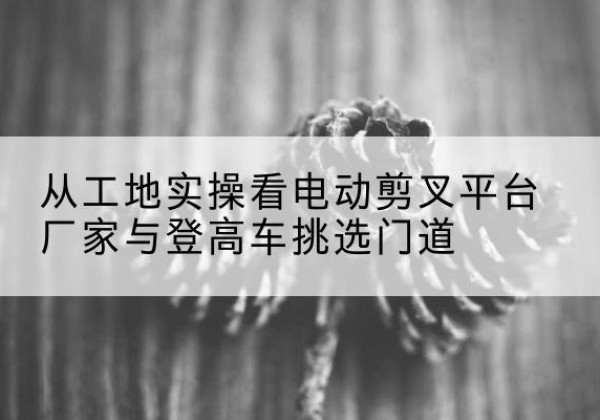 武邑电动剪叉升降平台厂家-从工地实操看电动剪叉平台厂家与登高车挑选门道