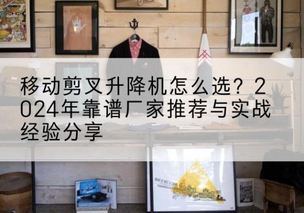 武邑升降平台厂家推荐-移动剪叉升降机怎么选？2024年靠谱厂家推荐与实战经验分享